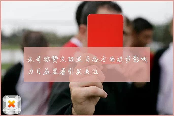 米奇称赞文班亚马各方面进步影响力日益显著引发关注