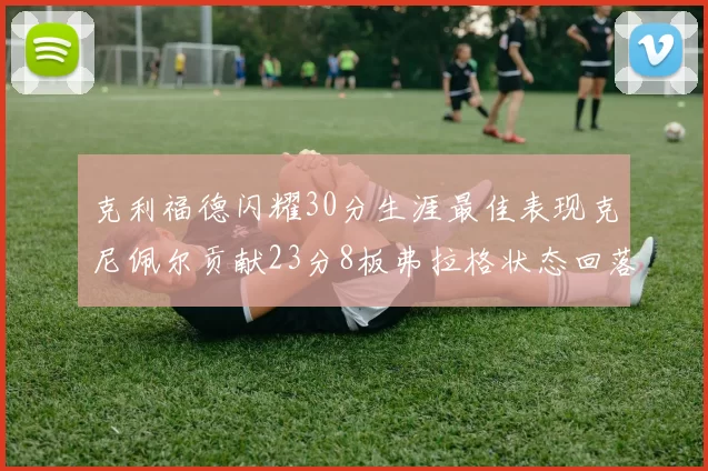 克利福德闪耀30分生涯最佳表现克尼佩尔贡献23分8板弗拉格状态回落仅得14分