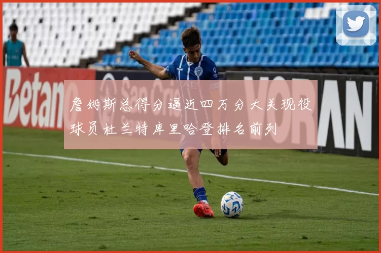詹姆斯总得分逼近四万分大关现役球员杜兰特库里哈登排名前列