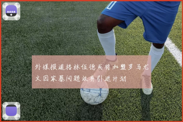 外媒报道格林伍德或将加盟罗马尤文因家暴问题放弃引进计划