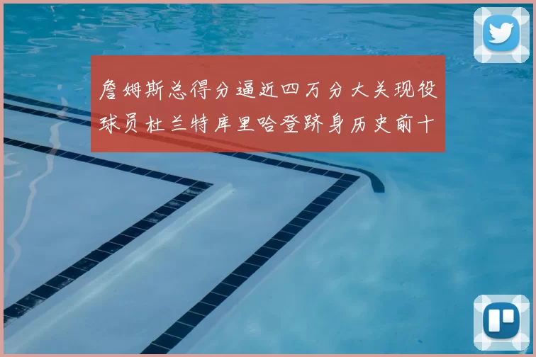 詹姆斯总得分逼近四万分大关现役球员杜兰特库里哈登跻身历史前十