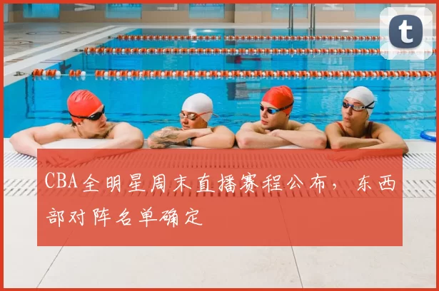 CBA全明星周末直播赛程公布,东西部对阵名单确定