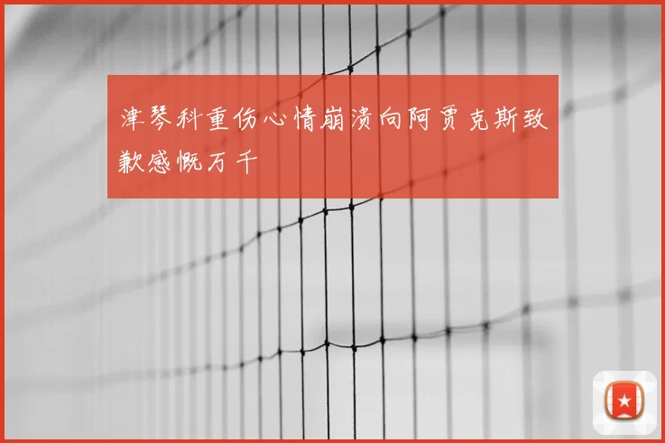 津琴科重伤心情崩溃向阿贾克斯致歉感慨万千