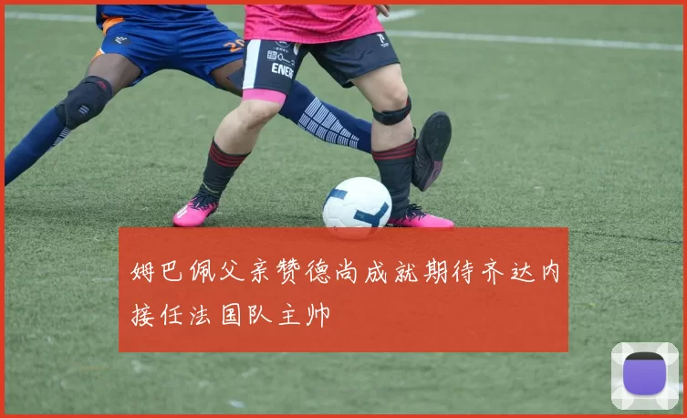 姆巴佩父亲赞德尚成就期待齐达内接任法国队主帅