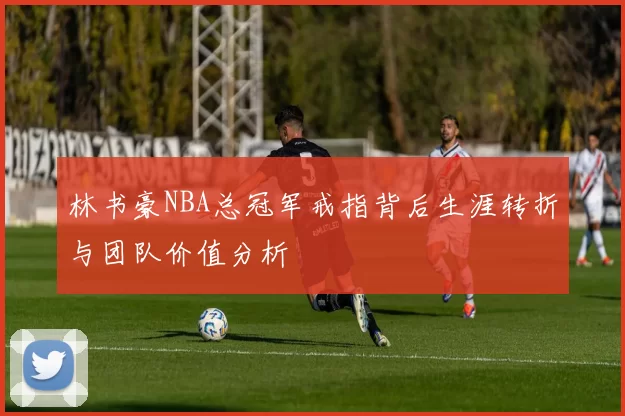 林书豪NBA总冠军戒指背后生涯转折与团队价值分析