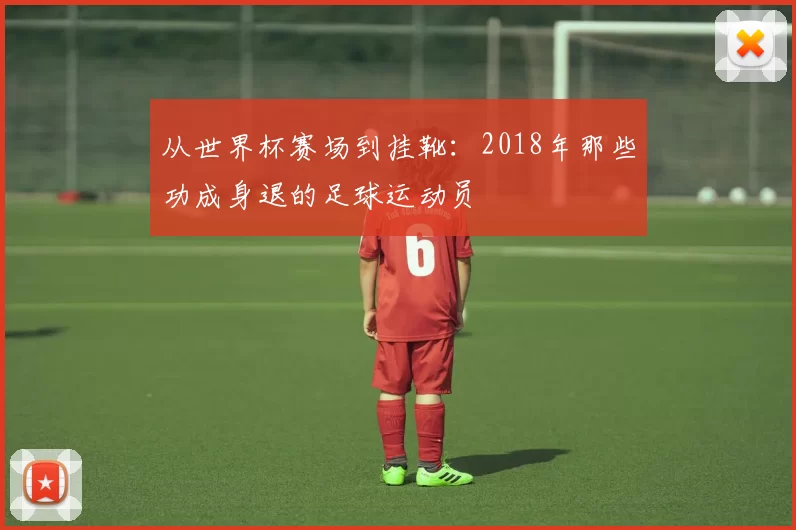 从世界杯赛场到挂靴：2018年那些功成身退的足球运动员