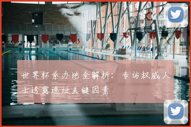 世界杯举办地全解析:专访权威人士透露选址关键因素