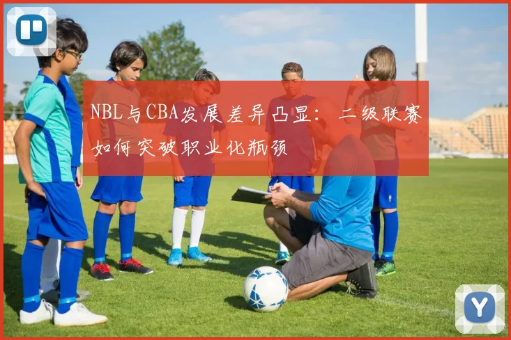 NBL与CBA发展差异凸显：二级联赛如何突破职业化瓶颈