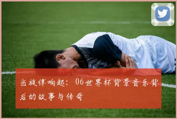 当旋律响起:06世界杯背景音乐背后的故事与传奇