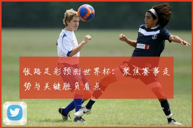 张路足彩预测世界杯：聚焦赛事走势与关键胜负看点