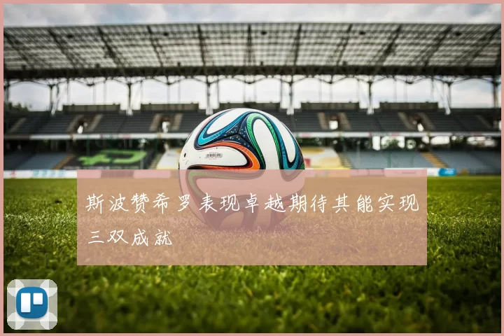 斯波赞希罗表现卓越期待其能实现三双成就