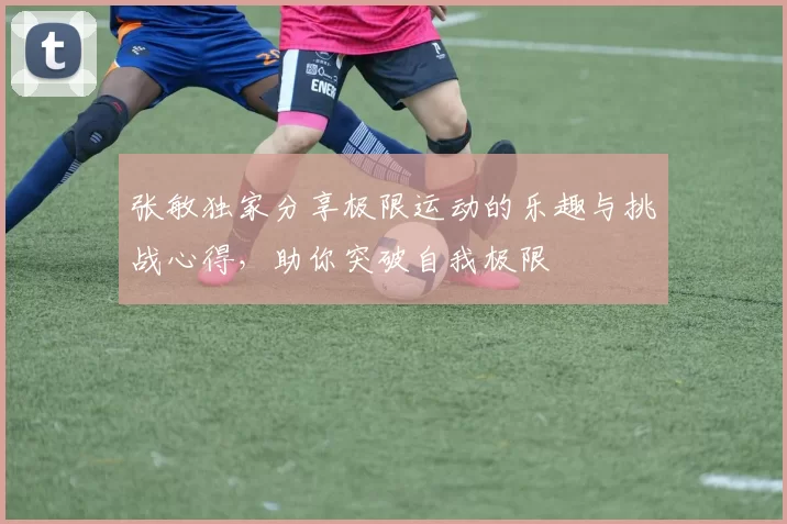 张敏独家分享极限运动的乐趣与挑战心得，助你突破自我极限
