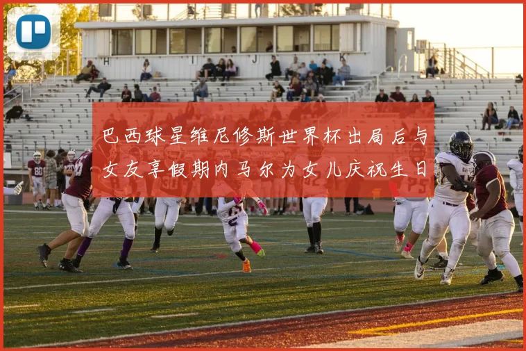 巴西球星维尼修斯世界杯出局后与女友享假期内马尔为女儿庆祝生日