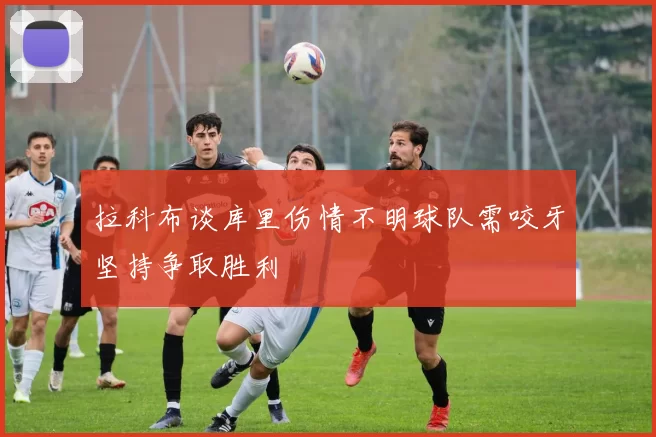 拉科布谈库里伤情不明球队需咬牙坚持争取胜利