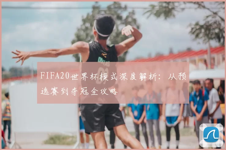 FIFA20世界杯模式深度解析:从预选赛到夺冠全攻略
