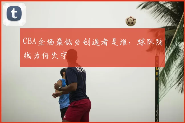 CBA全场最低分创造者是谁,球队防线为何失守