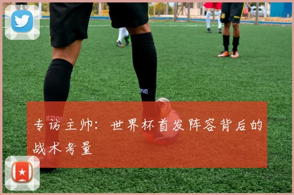 专访主帅:世界杯首发阵容背后的战术考量