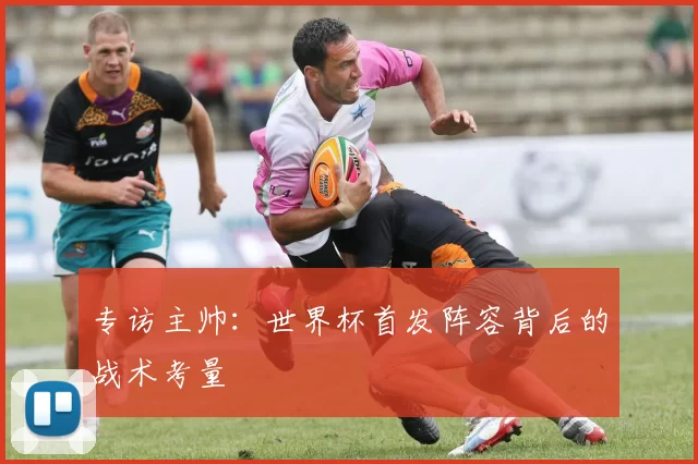 专访主帅:世界杯首发阵容背后的战术考量