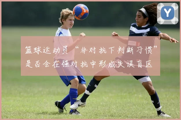 篮球运动员“非对抗下判断习惯”是否会在强对抗中形成失误盲区