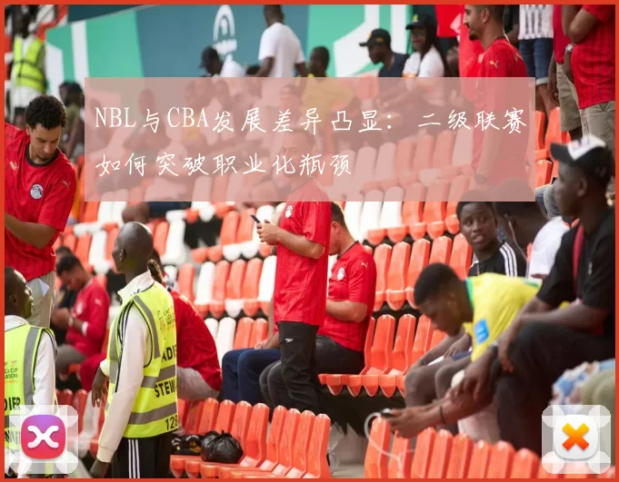 NBL与CBA发展差异凸显：二级联赛如何突破职业化瓶颈