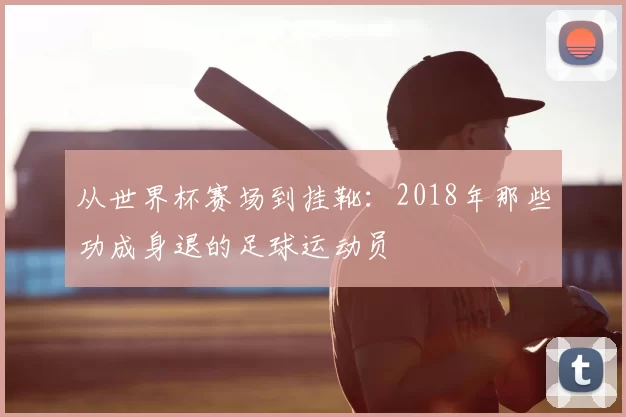 从世界杯赛场到挂靴：2018年那些功成身退的足球运动员