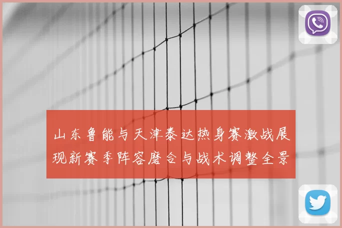 山东鲁能与天津泰达热身赛激战展现新赛季阵容磨合与战术调整全景观察