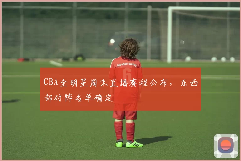 CBA全明星周末直播赛程公布,东西部对阵名单确定