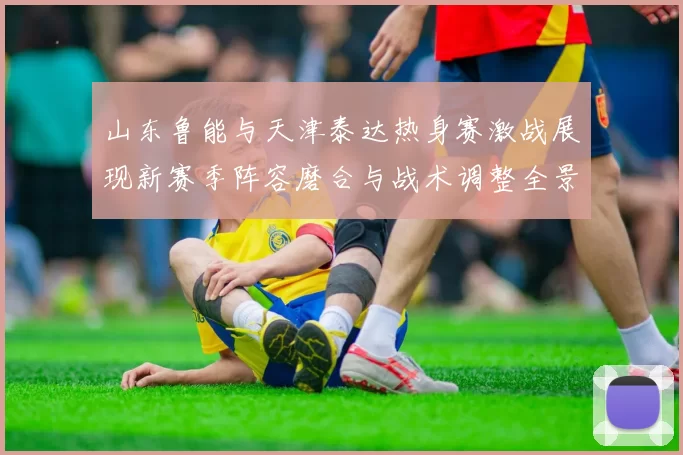 山东鲁能与天津泰达热身赛激战展现新赛季阵容磨合与战术调整全景观察