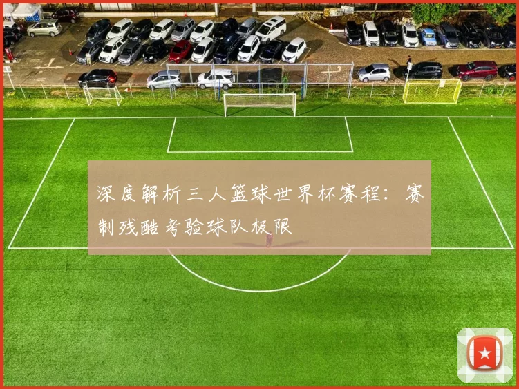 深度解析三人篮球世界杯赛程:赛制残酷考验球队极限