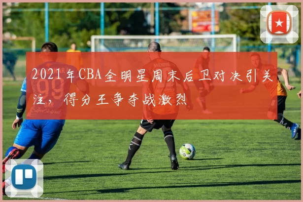 2021年CBA全明星周末后卫对决引关注，得分王争夺战激烈