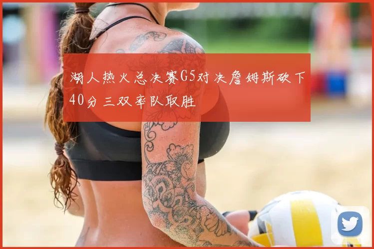 湖人热火总决赛G5对决詹姆斯砍下40分三双率队取胜