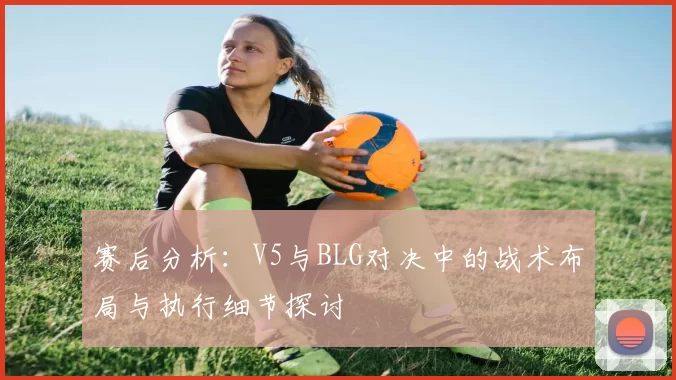 赛后分析：V5与BLG对决中的战术布局与执行细节探讨