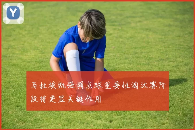 马杜埃凯强调点球重要性淘汰赛阶段将更显关键作用