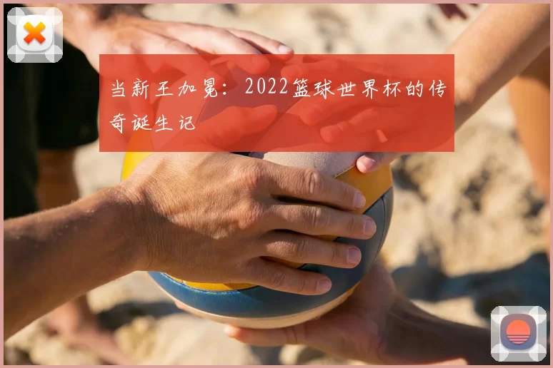 当新王加冕：2022篮球世界杯的传奇诞生记