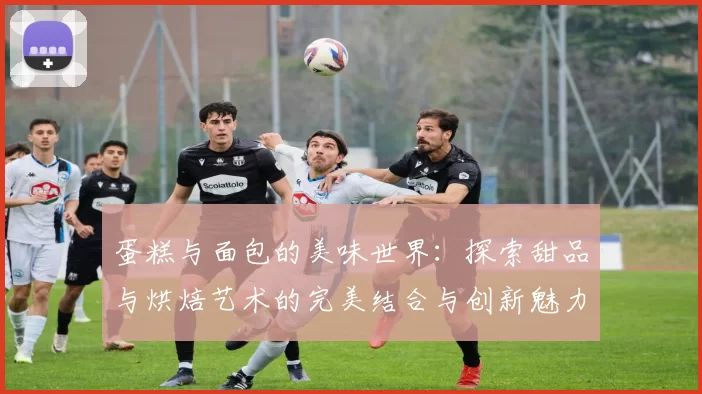 蛋糕与面包的美味世界:探索甜品与烘焙艺术的完美结合与创新魅力