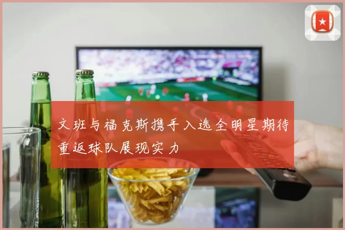文班与福克斯携手入选全明星期待重返球队展现实力