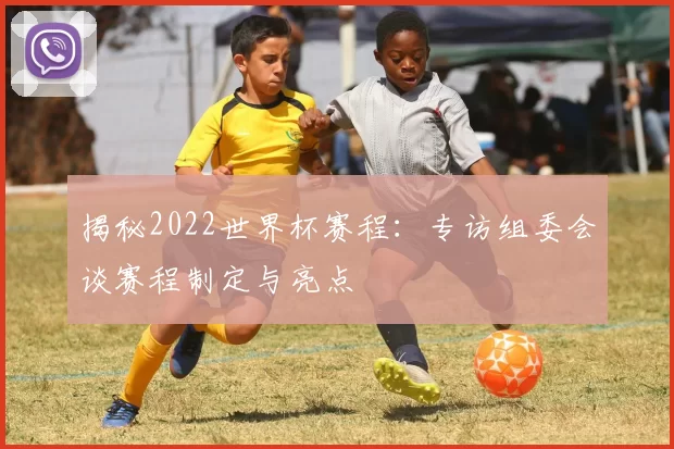 揭秘2022世界杯赛程：专访组委会谈赛程制定与亮点