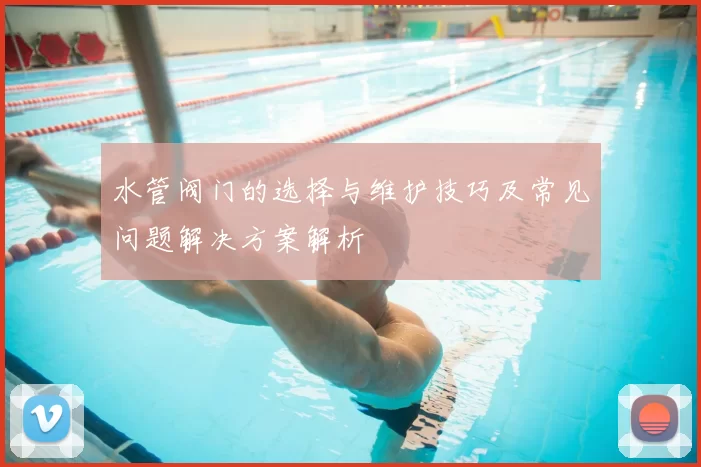 水管阀门的选择与维护技巧及常见问题解决方案解析
