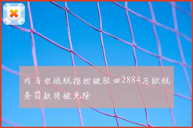 内马尔逃税指控被驳回2884万欧税务罚款将被免除