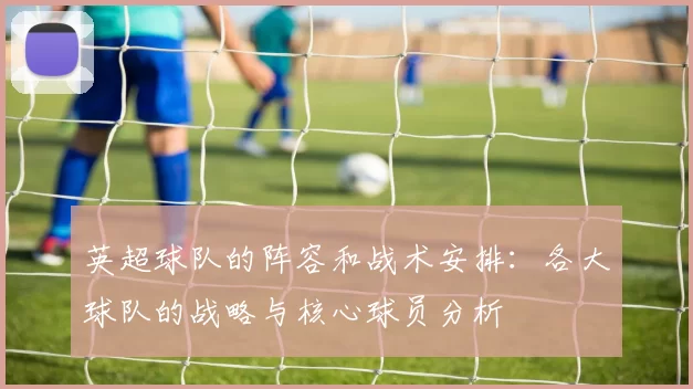英超球队的阵容和战术安排:各大球队的战略与核心球员分析