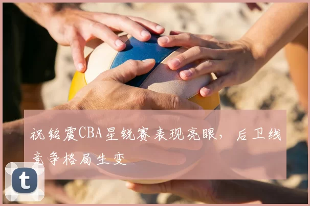 祝铭震CBA星锐赛表现亮眼,后卫线竞争格局生变