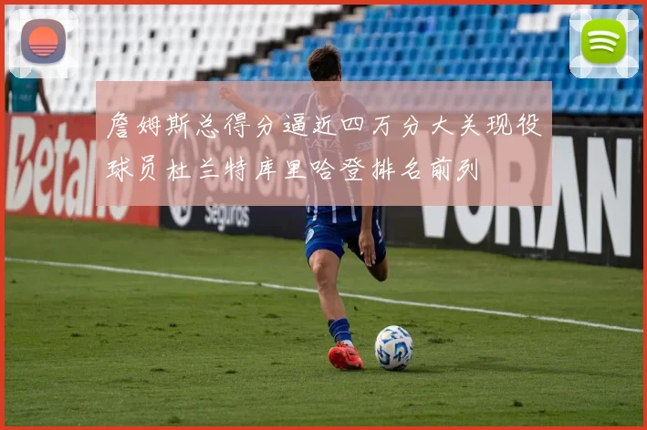 詹姆斯总得分逼近四万分大关现役球员杜兰特库里哈登排名前列