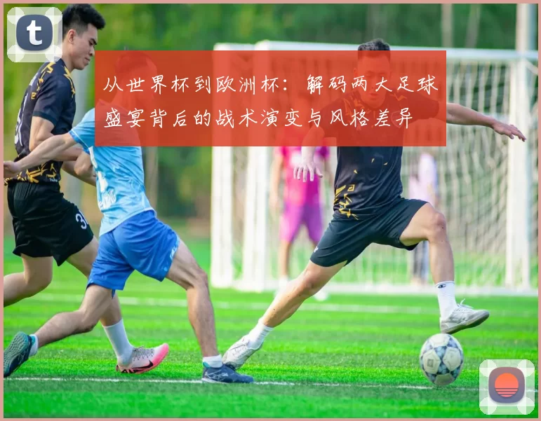 从世界杯到欧洲杯:解码两大足球盛宴背后的战术演变与风格差异