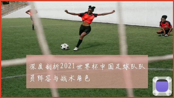 深度剖析2021世界杯中国足球队队员阵容与战术角色