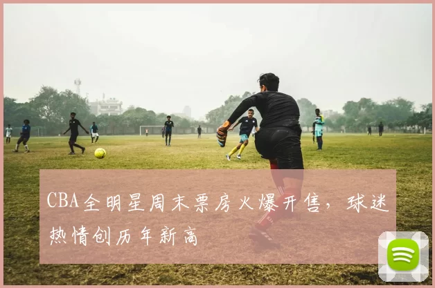 CBA全明星周末票房火爆开售,球迷热情创历年新高