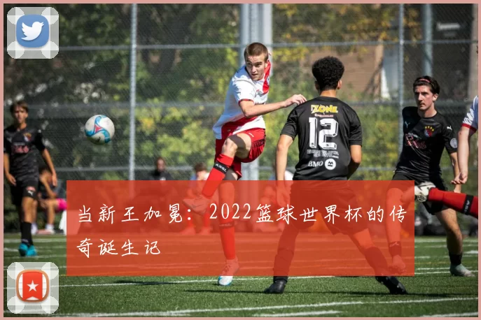 当新王加冕：2022篮球世界杯的传奇诞生记
