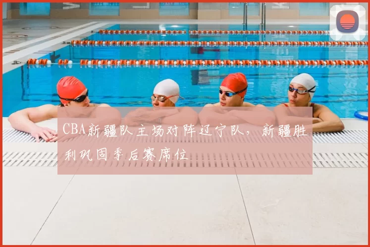 CBA新疆队主场对阵辽宁队，新疆胜利巩固季后赛席位