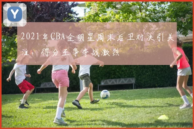 2021年CBA全明星周末后卫对决引关注，得分王争夺战激烈