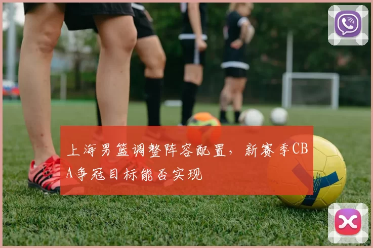 上海男篮调整阵容配置,新赛季CBA争冠目标能否实现
