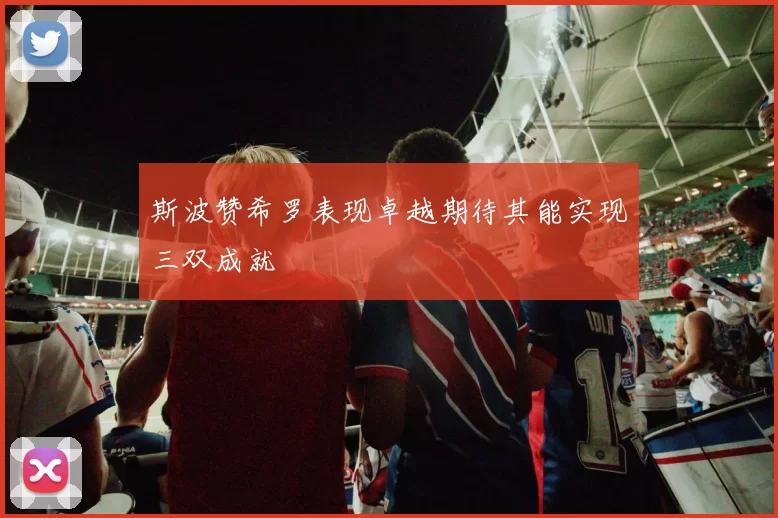 斯波赞希罗表现卓越期待其能实现三双成就